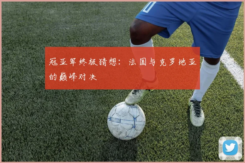 冠亚军终极猜想：法国与克罗地亚的巅峰对决