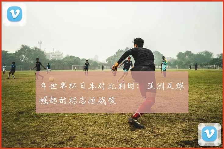 年世界杯日本对比利时：亚洲足球崛起的标志性战役