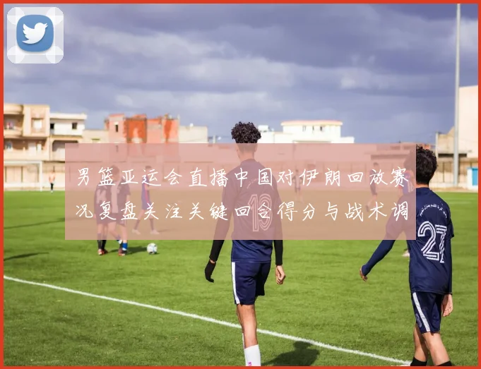 男篮亚运会直播中国对伊朗回放赛况复盘关注关键回合得分与战术调整