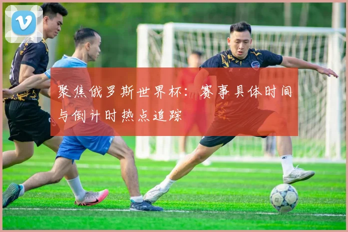 聚焦俄罗斯世界杯：赛事具体时间与倒计时热点追踪