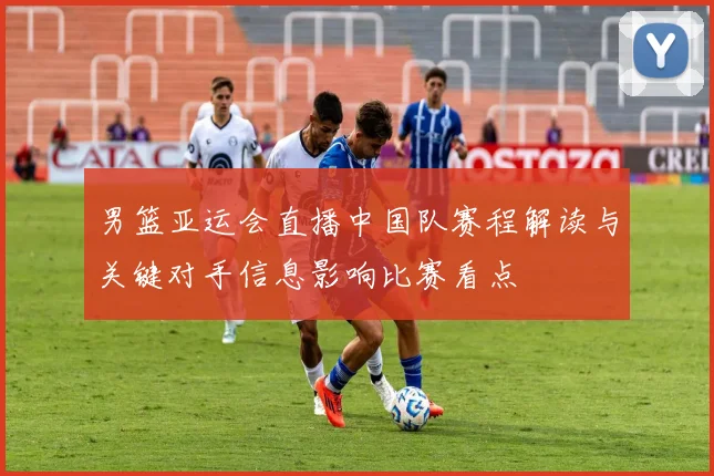 男篮亚运会直播中国队赛程解读与关键对手信息影响比赛看点