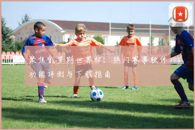 聚焦俄罗斯世界杯：热门赛事软件功能评测与下载指南