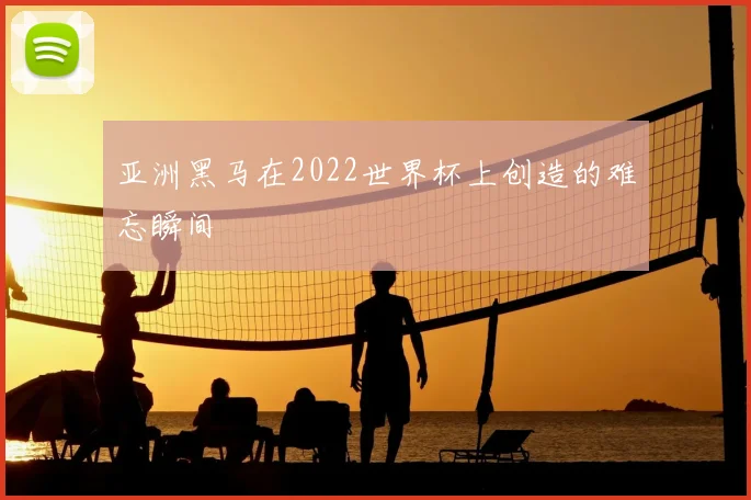 亚洲黑马在2022世界杯上创造的难忘瞬间