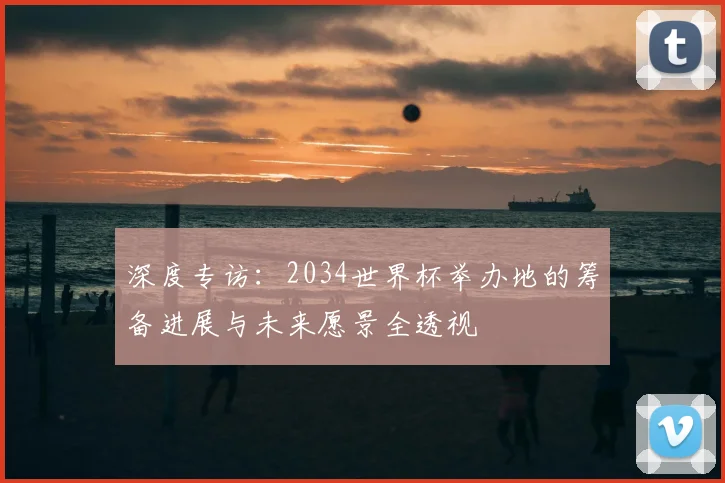 深度专访：2034世界杯举办地的筹备进展与未来愿景全透视