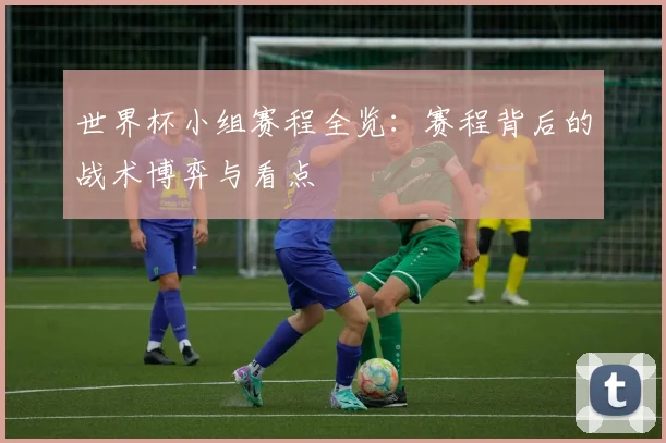 世界杯小组赛程全览:赛程背后的战术博弈与看点