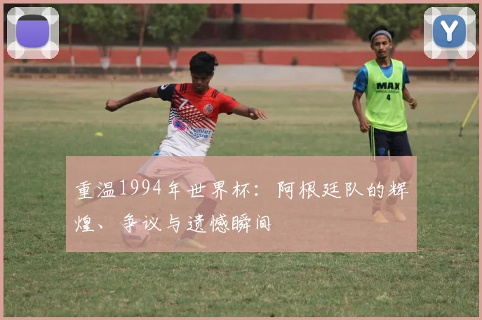 重温1994年世界杯：阿根廷队的辉煌、争议与遗憾瞬间
