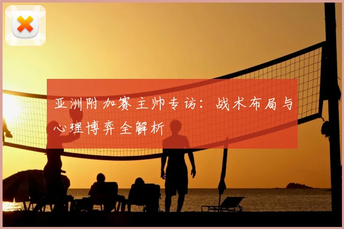 亚洲附加赛主帅专访：战术布局与心理博弈全解析
