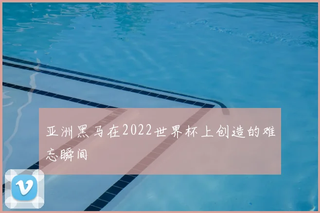亚洲黑马在2022世界杯上创造的难忘瞬间