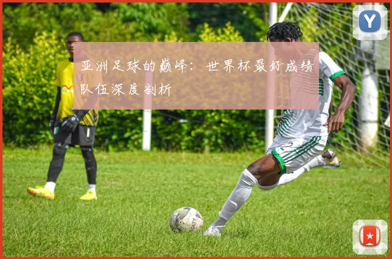 亚洲足球的巅峰：世界杯最好成绩队伍深度剖析