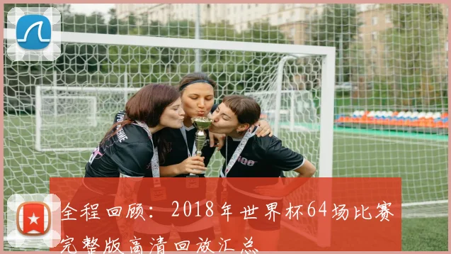 全程回顾:2018年世界杯64场比赛完整版高清回放汇总